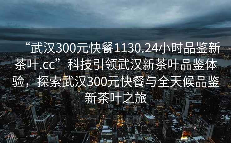 “武漢300元快餐1130.24小時(shí)品鑒新茶葉.cc”科技引領(lǐng)武漢新茶葉品鑒體驗(yàn)，探索武漢300元快餐與全天候品鑒新茶葉之旅