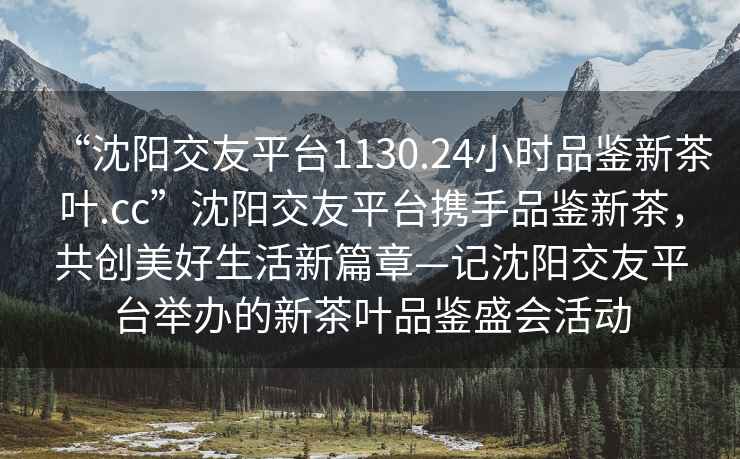“沈陽交友平臺1130.24小時(shí)品鑒新茶葉.cc”沈陽交友平臺攜手品鑒新茶，共創(chuàng)美好生活新篇章—記沈陽交友平臺舉辦的新茶葉品鑒盛會活動(dòng)