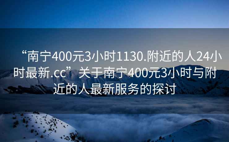 “南寧400元3小時1130.附近的人24小時最新.cc”關(guān)于南寧400元3小時與附近的人最新服務(wù)的探討