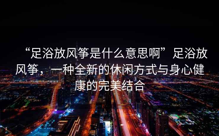 “足浴放風(fēng)箏是什么意思啊”足浴放風(fēng)箏，一種全新的休閑方式與身心健康的完美結(jié)合