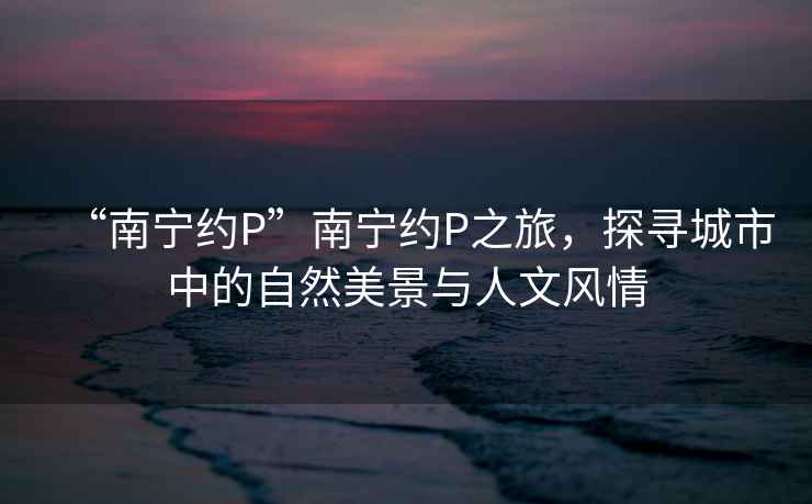 “南寧約P”南寧約P之旅，探尋城市中的自然美景與人文風情