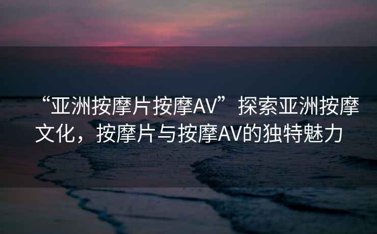 “亞洲按摩片按摩AV”探索亞洲按摩文化，按摩片與按摩AV的獨特魅力