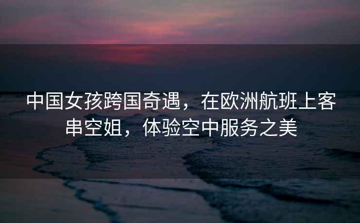 中國女孩跨國奇遇，在歐洲航班上客串空姐，體驗空中服務(wù)之美