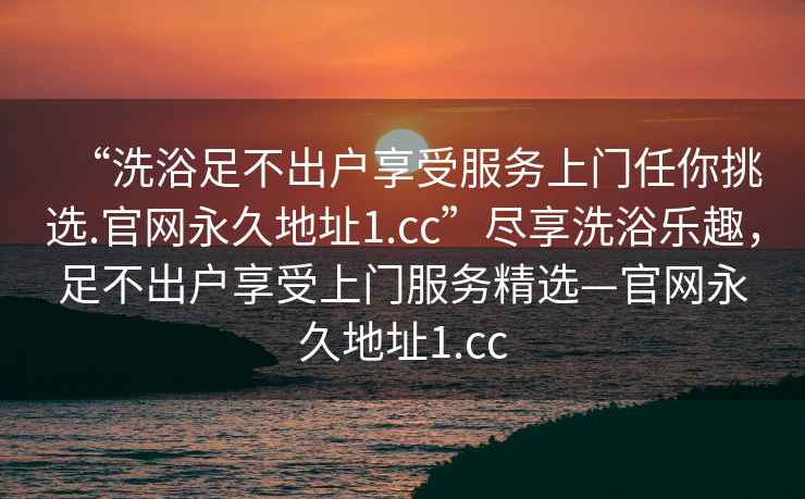 “洗浴足不出戶享受服務(wù)上門(mén)任你挑選.官網(wǎng)永久地址1.cc”盡享洗浴樂(lè)趣，足不出戶享受上門(mén)服務(wù)精選—官網(wǎng)永久地址1.cc