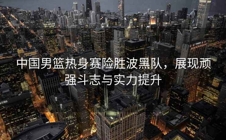 中國男籃熱身賽險勝波黑隊(duì)，展現(xiàn)頑強(qiáng)斗志與實(shí)力提升