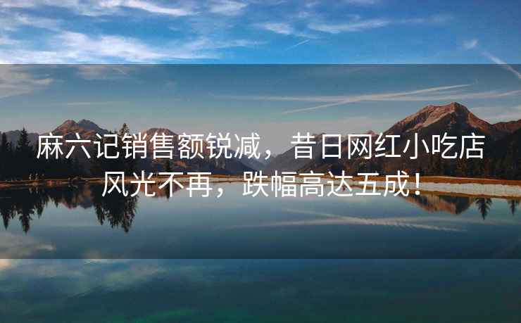麻六記銷售額銳減，昔日網(wǎng)紅小吃店風(fēng)光不再，跌幅高達(dá)五成！