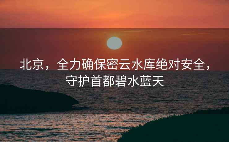北京，全力確保密云水庫(kù)絕對(duì)安全，守護(hù)首都碧水藍(lán)天