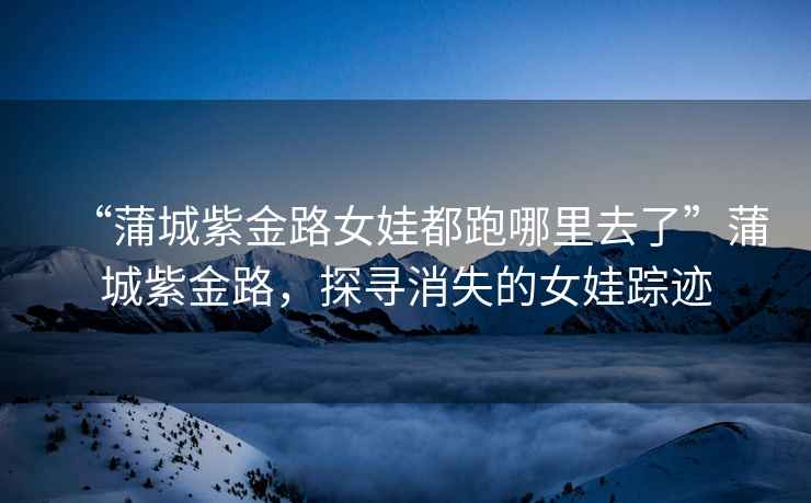 “蒲城紫金路女娃都跑哪里去了”蒲城紫金路，探尋消失的女娃蹤跡