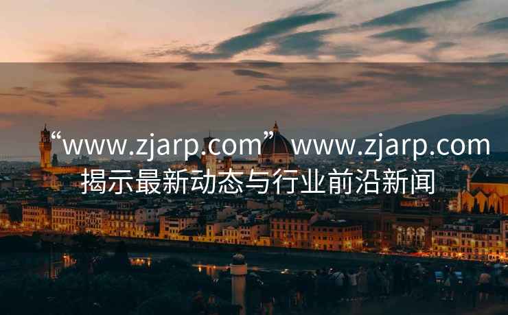 “www.zjarp.com”www.zjarp.com 揭示最新動(dòng)態(tài)與行業(yè)前沿新聞