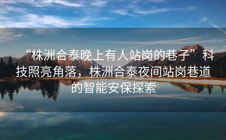 “株洲合泰晚上有人站崗的巷子”科技照亮角落，株洲合泰夜間站崗巷道的智能安保探索