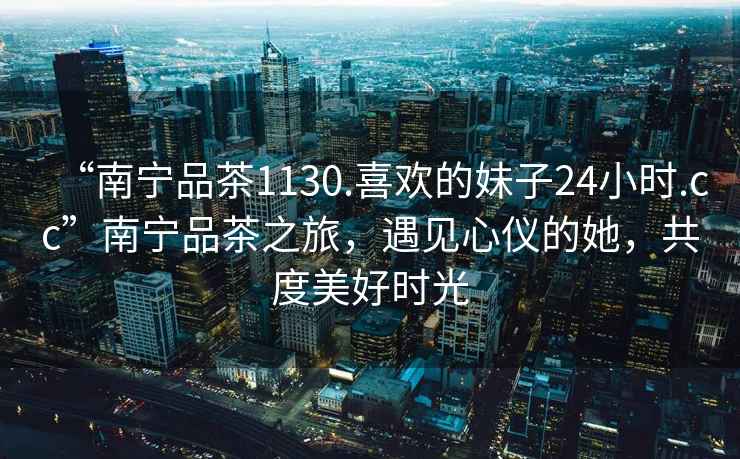 “南寧品茶1130.喜歡的妹子24小時.cc”南寧品茶之旅，遇見心儀的她，共度美好時光