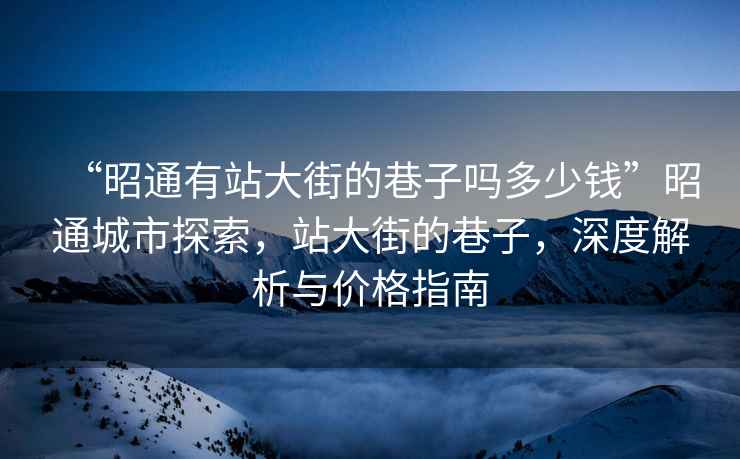 “昭通有站大街的巷子嗎多少錢”昭通城市探索，站大街的巷子，深度解析與價格指南