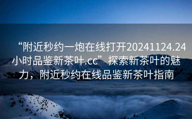 “附近秒約一炮在線打開20241124.24小時品鑒新茶葉.cc”探索新茶葉的魅力，附近秒約在線品鑒新茶葉指南
