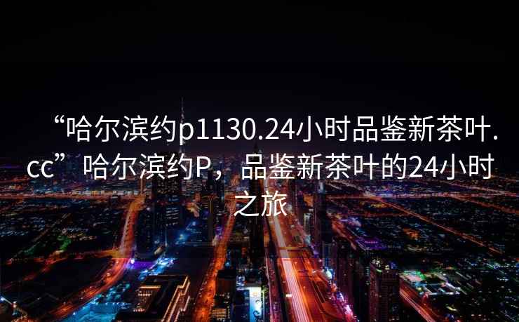 “哈爾濱約p1130.24小時品鑒新茶葉.cc”哈爾濱約P，品鑒新茶葉的24小時之旅