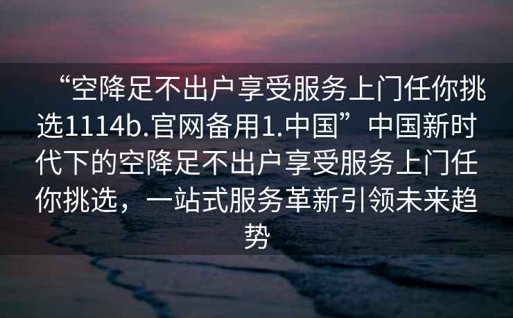 “空降足不出戶享受服務(wù)上門任你挑選1114b.官網(wǎng)備用1.中國”中國新時代下的空降足不出戶享受服務(wù)上門任你挑選，一站式服務(wù)革新引領(lǐng)未來趨勢
