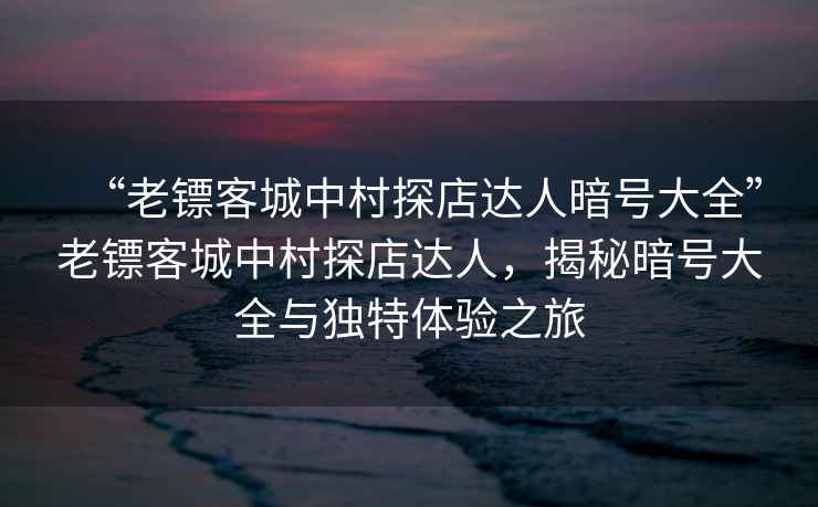 “老鏢客城中村探店達(dá)人暗號大全”老鏢客城中村探店達(dá)人，揭秘暗號大全與獨特體驗之旅
