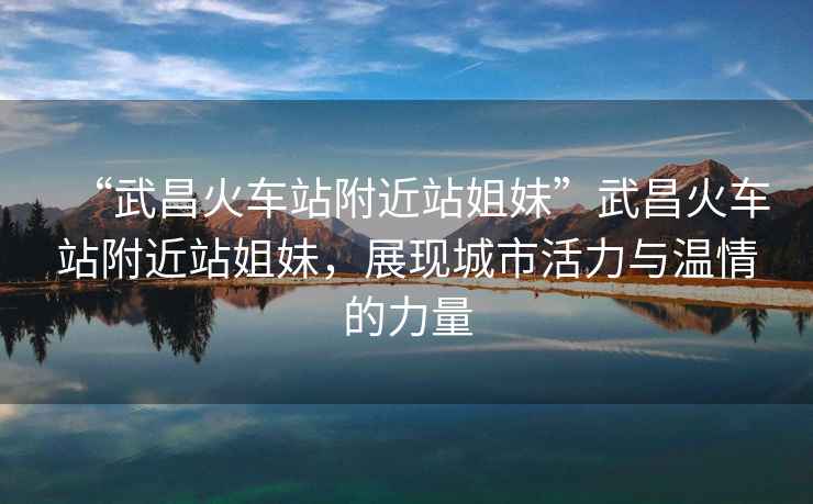 “武昌火車站附近站姐妹”武昌火車站附近站姐妹，展現(xiàn)城市活力與溫情的力量