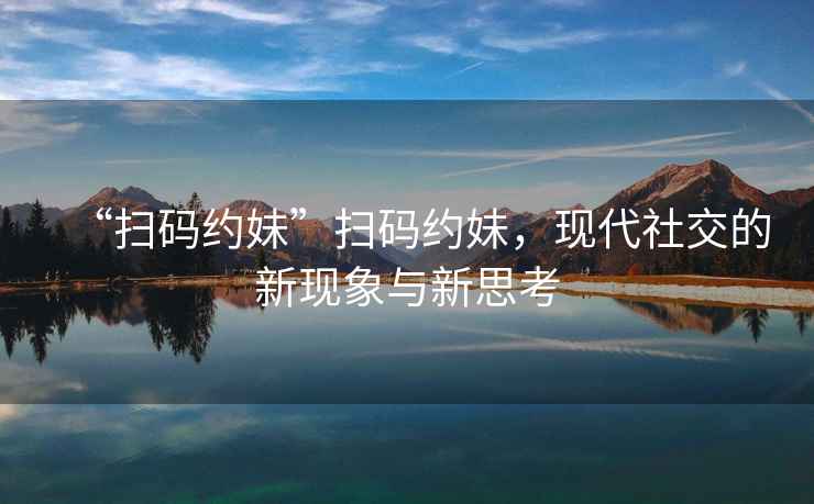 “掃碼約妹”掃碼約妹，現(xiàn)代社交的新現(xiàn)象與新思考