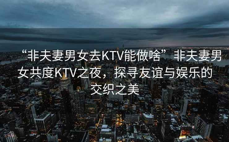 “非夫妻男女去KTV能做啥”非夫妻男女共度KTV之夜，探尋友誼與娛樂(lè)的交織之美