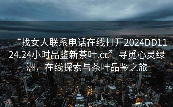 “找女人聯(lián)系電話在線打開2024DD1124.24小時(shí)品鑒新茶葉.cc”尋覓心靈綠洲，在線探索與茶葉品鑒之旅
