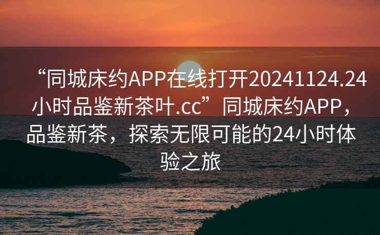 “同城床約APP在線打開20241124.24小時品鑒新茶葉.cc”同城床約APP，品鑒新茶，探索無限可能的24小時體驗之旅