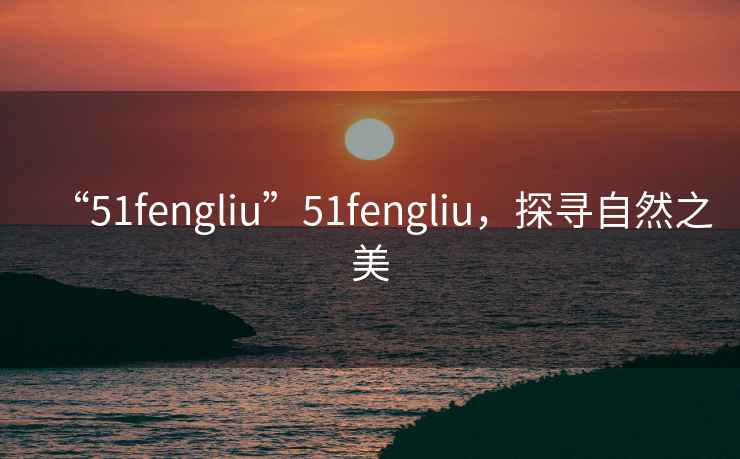 “51fengliu”51fengliu，探尋自然之美