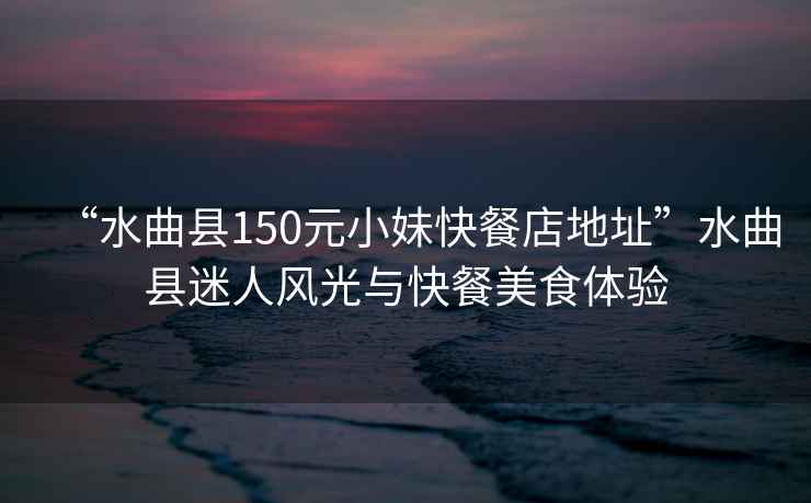 “水曲縣150元小妹快餐店地址”水曲縣迷人風光與快餐美食體驗