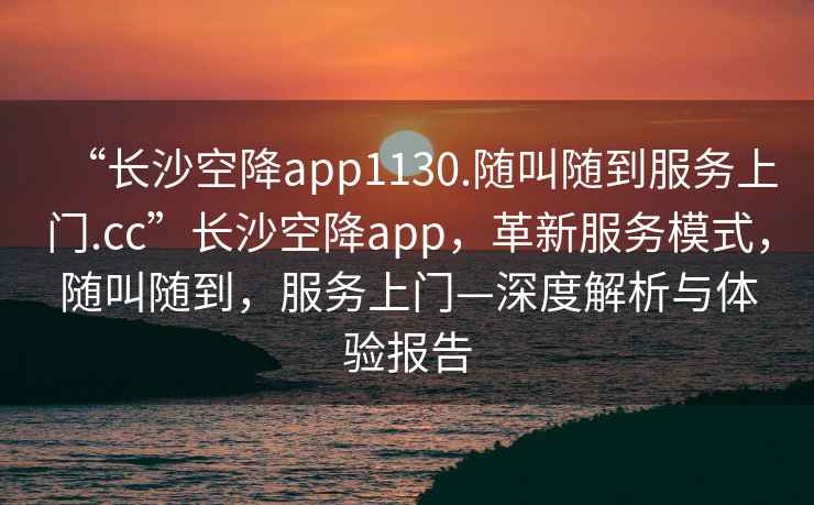“長沙空降app1130.隨叫隨到服務上門.cc”長沙空降app，革新服務模式，隨叫隨到，服務上門—深度解析與體驗報告