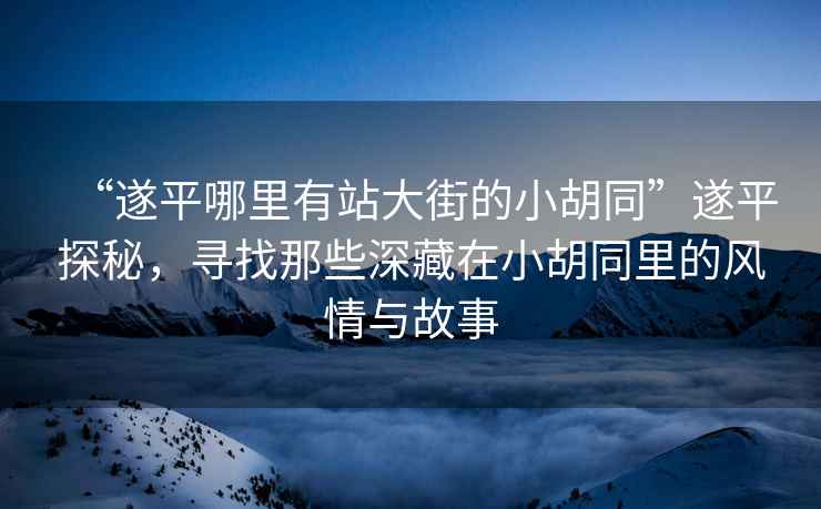 “遂平哪里有站大街的小胡同”遂平探秘，尋找那些深藏在小胡同里的風(fēng)情與故事