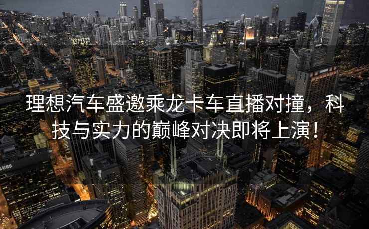 理想汽車盛邀乘龍卡車直播對撞，科技與實力的巔峰對決即將上演！