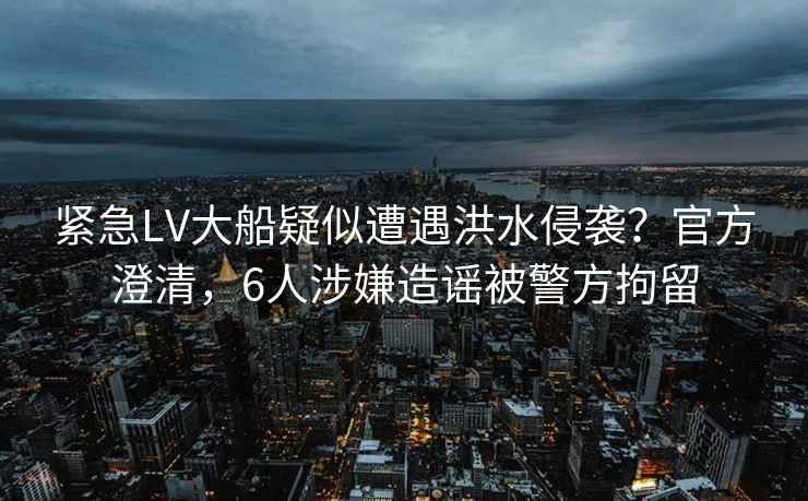 緊急LV大船疑似遭遇洪水侵襲？官方澄清，6人涉嫌造謠被警方拘留