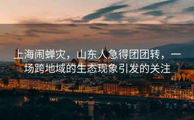 上海鬧蟬災(zāi)，山東人急得團(tuán)團(tuán)轉(zhuǎn)，一場(chǎng)跨地域的生態(tài)現(xiàn)象引發(fā)的關(guān)注
