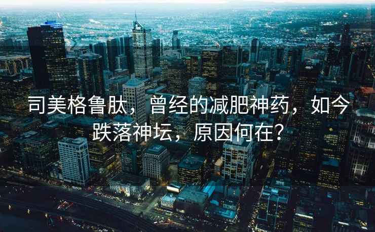 司美格魯肽，曾經(jīng)的減肥神藥，如今跌落神壇，原因何在？