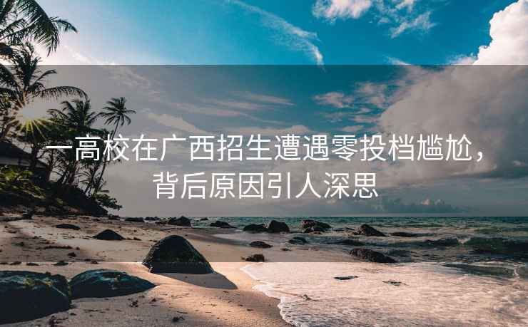 一高校在廣西招生遭遇零投檔尷尬，背后原因引人深思