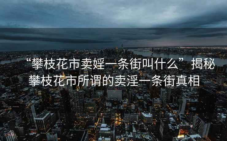 “攀枝花市賣婬一條街叫什么”揭秘攀枝花市所謂的賣淫一條街真相
