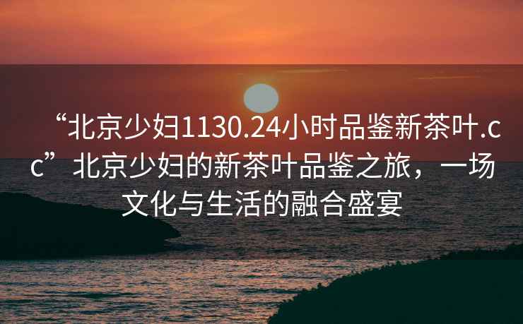 “北京少婦1130.24小時(shí)品鑒新茶葉.cc”北京少婦的新茶葉品鑒之旅，一場文化與生活的融合盛宴