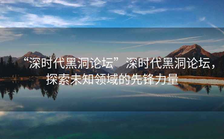 “深時代黑洞論壇”深時代黑洞論壇，探索未知領(lǐng)域的先鋒力量