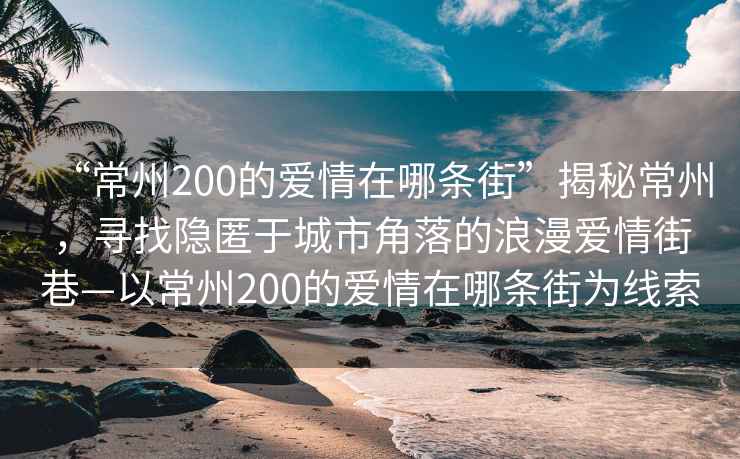 “常州200的愛情在哪條街”揭秘常州，尋找隱匿于城市角落的浪漫愛情街巷—以常州200的愛情在哪條街為線索
