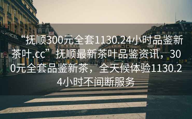 “撫順300元全套1130.24小時品鑒新茶葉.cc”撫順最新茶葉品鑒資訊，300元全套品鑒新茶，全天候體驗(yàn)1130.24小時不間斷服務(wù)