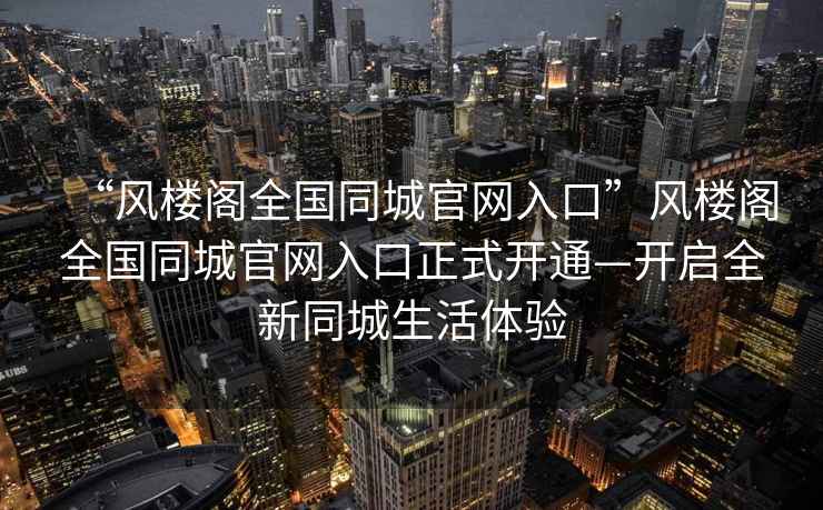 “風(fēng)樓閣全國(guó)同城官網(wǎng)入口”風(fēng)樓閣全國(guó)同城官網(wǎng)入口正式開(kāi)通—開(kāi)啟全新同城生活體驗(yàn)