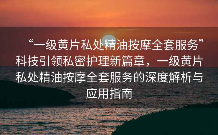 “一級(jí)黃片私處精油按摩全套服務(wù)”科技引領(lǐng)私密護(hù)理新篇章，一級(jí)黃片私處精油按摩全套服務(wù)的深度解析與應(yīng)用指南