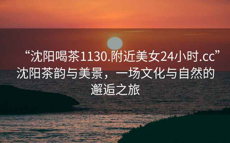 “沈陽喝茶1130.附近美女24小時(shí).cc”沈陽茶韻與美景，一場文化與自然的邂逅之旅