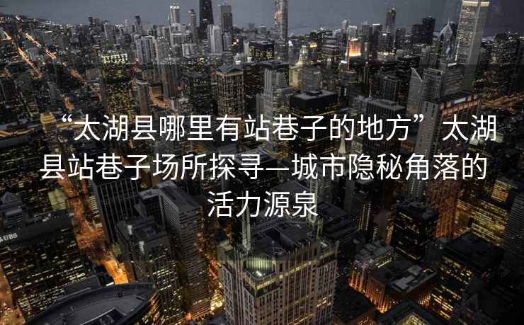 “太湖縣哪里有站巷子的地方”太湖縣站巷子場(chǎng)所探尋—城市隱秘角落的活力源泉