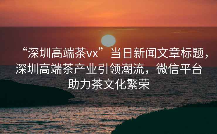 “深圳高端茶vx”當(dāng)日新聞文章標(biāo)題，深圳高端茶產(chǎn)業(yè)引領(lǐng)潮流，微信平臺助力茶文化繁榮