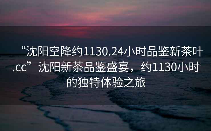 “沈陽空降約1130.24小時(shí)品鑒新茶葉.cc”沈陽新茶品鑒盛宴，約1130小時(shí)的獨(dú)特體驗(yàn)之旅