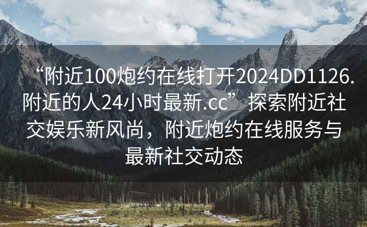“附近100炮約在線打開2024DD1126.附近的人24小時(shí)最新.cc”探索附近社交娛樂新風(fēng)尚，附近炮約在線服務(wù)與最新社交動(dòng)態(tài)