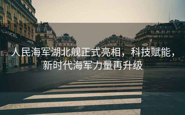人民海軍湖北艦正式亮相，科技賦能，新時(shí)代海軍力量再升級(jí)