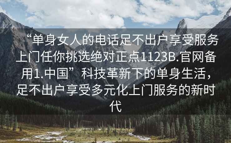 “單身女人的電話足不出戶享受服務(wù)上門任你挑選絕對正點1123B.官網(wǎng)備用1.中國”科技革新下的單身生活，足不出戶享受多元化上門服務(wù)的新時代