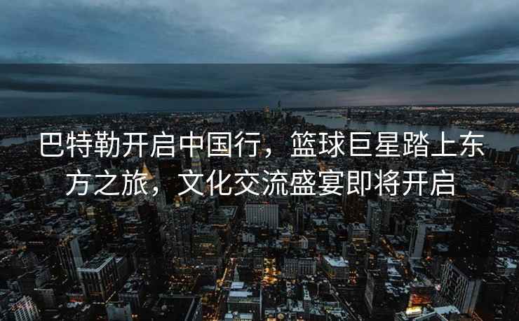 巴特勒開啟中國行，籃球巨星踏上東方之旅，文化交流盛宴即將開啟