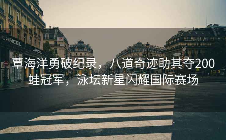 覃海洋勇破紀(jì)錄，八道奇跡助其奪200蛙冠軍，泳壇新星閃耀國(guó)際賽場(chǎng)